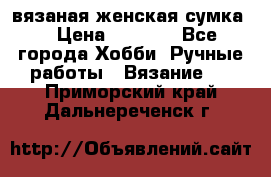 вязаная женская сумка  › Цена ­ 2 500 - Все города Хобби. Ручные работы » Вязание   . Приморский край,Дальнереченск г.